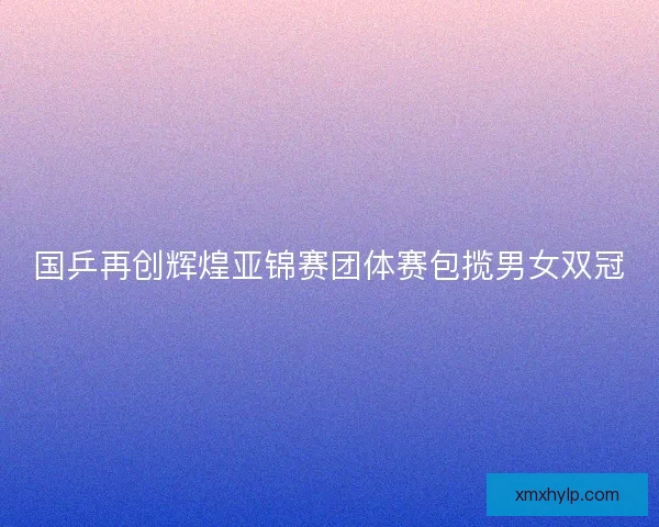 国乒再创辉煌亚锦赛团体赛包揽男女双冠