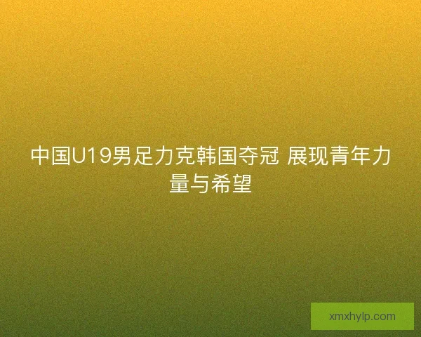中国U19男足力克韩国夺冠 展现青年力量与希望