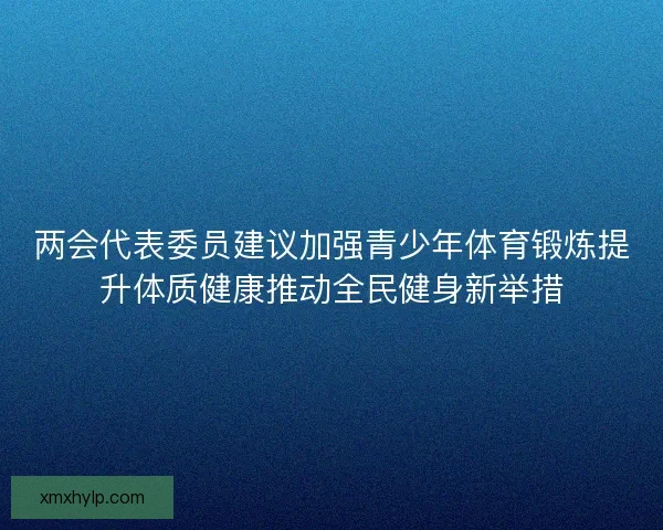 两会代表委员建议加强青少年体育锻炼提升体质健康推动全民健身新举措