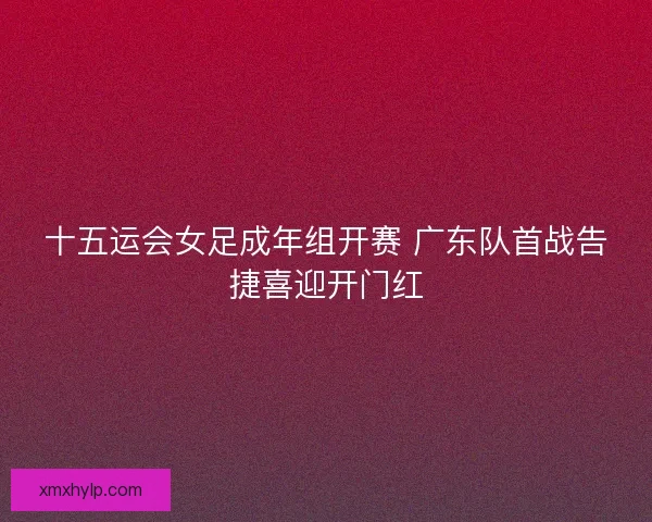 十五运会女足成年组开赛 广东队首战告捷喜迎开门红